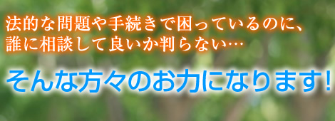 法的な問題や手続きで困っているのに、誰に相談して良いか判らない…そんな方々のお力になります！